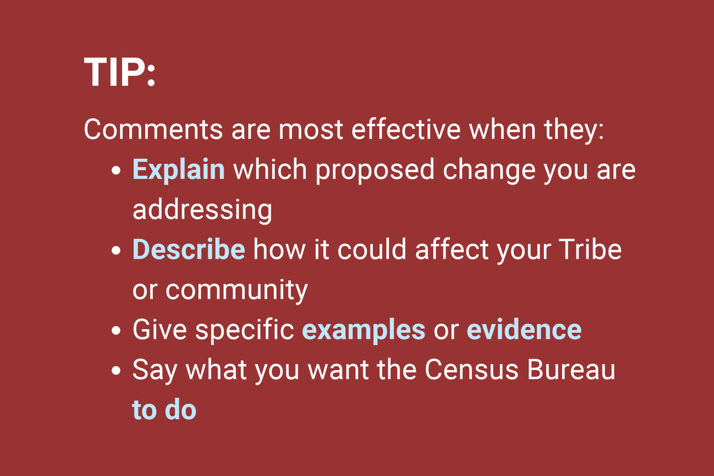 Tip: Comments are most effective when they explain which proposed change you are addressing, describe how it could affect your Tribe or community, give specific examples or evidence, and state what you want the Census Bureau to do.
